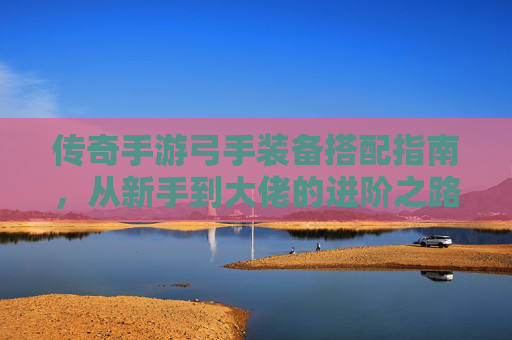 传奇手游弓手装备搭配指南，从新手到大佬的进阶之路