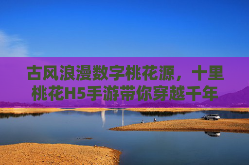 古风浪漫数字桃花源，十里桃花H5手游带你穿越千年，指尖共谱爱恋诗篇