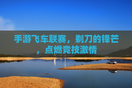手游飞车联赛,剃刀的锋芒,点燃竞技激情