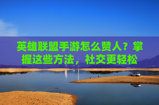 英雄联盟手游怎么赞人?掌握这些方法,社交更轻松