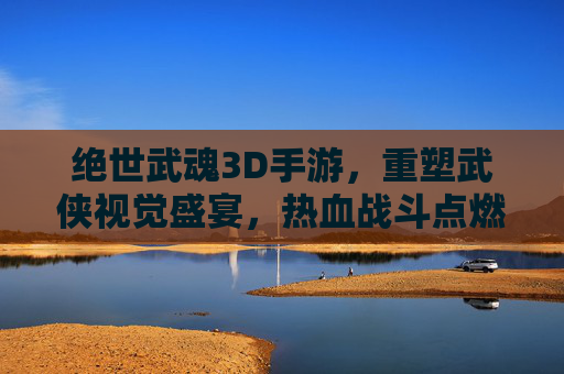 绝世武魂3D手游，重塑武侠视觉盛宴，热血战斗点燃江湖激情，绝世武魂3D手游，重塑武侠视觉盛宴，热血战斗点燃江湖激情