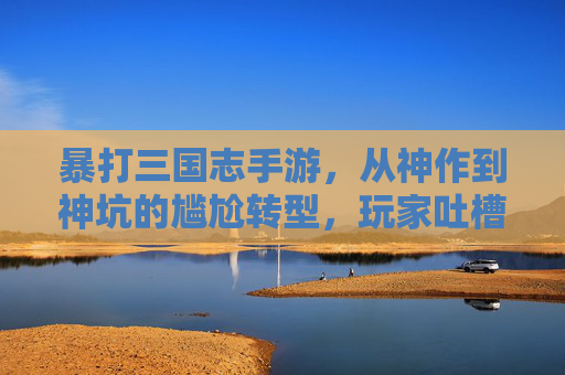 暴打三国志手游,从神作到神坑的尴尬转型,玩家吐槽声一片,暴打三国志手游,从神作到神坑的尴尬转型,玩家吐槽声一片