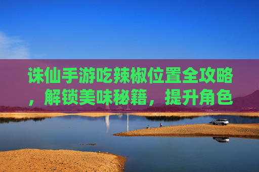 诛仙手游吃辣椒位置全攻略，解锁美味秘籍，提升角色属性