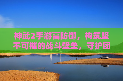 神武2手游高防御，构筑坚不可摧的战斗壁垒，守护团队荣耀与战斗优势