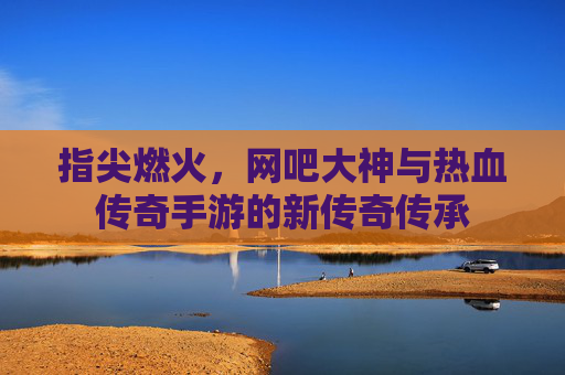 指尖燃火，网吧大神与热血传奇手游的新传奇传承