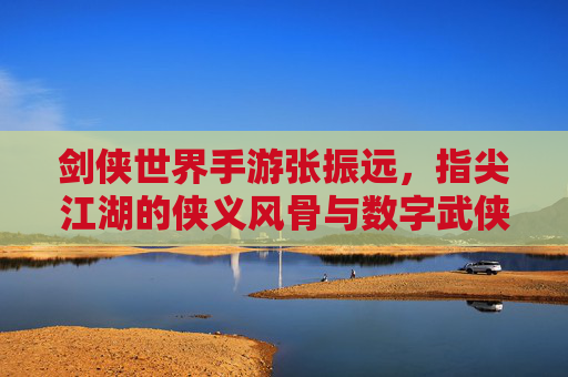 剑侠世界手游张振远，指尖江湖的侠义风骨与数字武侠的沉浸体验