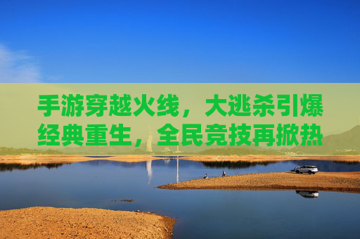 手游穿越火线,大逃杀引爆经典重生,全民竞技再掀热潮,手游穿越火线大逃杀,经典重生引爆全民竞技热潮
