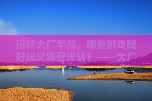 玩转大厂手游，哪些游戏既好玩又钱景光明？——大厂手游推荐指南