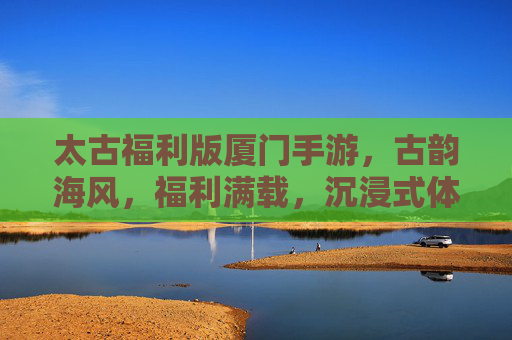 太古福利版厦门手游，古韵海风，福利满载，沉浸式体验厦门的数字魅力