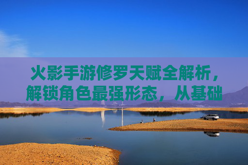 火影手游修罗天赋全解析,解锁角色最强形态,从基础到进阶的进阶之路