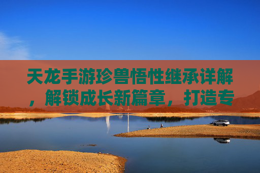 天龙手游珍兽悟性继承详解,解锁成长新篇章,打造专属神兽,天龙手游珍兽悟性继承详解,解锁成长新篇章,打造专属神兽