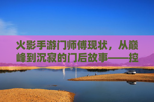 火影手游门师傅现状,从巅峰到沉寂的门后故事——控场与输出的旧日辉煌与当下困境