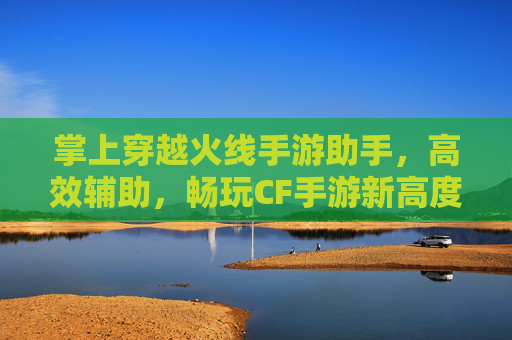 掌上穿越火线手游助手，高效辅助，畅玩CF手游新高度