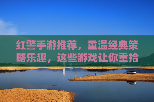 红警手游推荐，重温经典策略乐趣，这些游戏让你重拾指挥官的荣耀，红警手游推荐，重温经典策略乐趣，重拾指挥官的荣耀