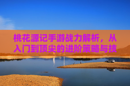 桃花源记手游战力解析，从入门到顶尖的进阶策略与技巧