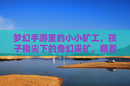 梦幻手游里的小小矿工，孩子指尖下的奇幻采矿，藏着成长的奇妙密码