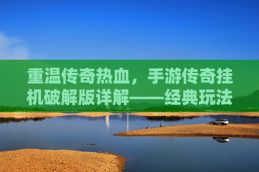 重温传奇热血，手游传奇挂机破解版详解——经典玩法与现代便捷的结合，重温传奇热血，手游传奇挂机破解版详解——经典玩法与现代便捷的结合