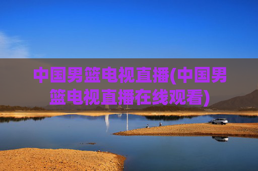 中国男篮电视直播(中国男篮电视直播在线观看)