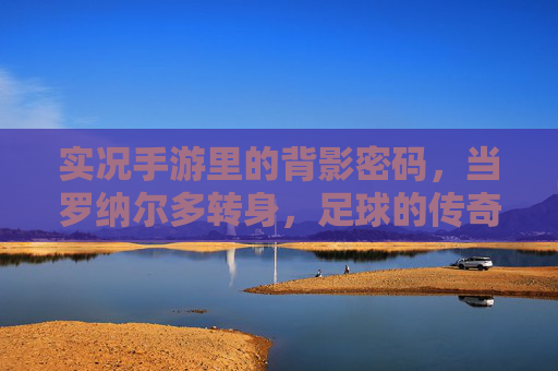 实况手游里的背影密码,当罗纳尔多转身,足球的传奇便刻在时光里,实况手游里的背影密码,罗纳尔多转身,足球传奇镌刻时光