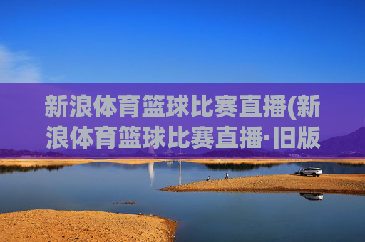 新浪体育篮球比赛直播(新浪体育篮球比赛直播·旧版最佳.新玩法.top)