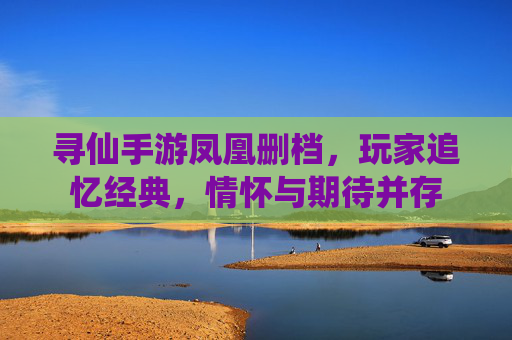 寻仙手游凤凰删档，玩家追忆经典，情怀与期待并存