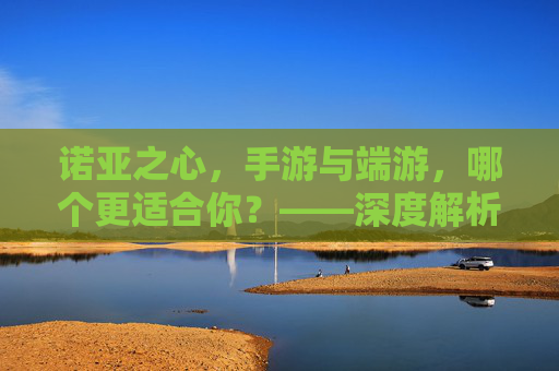 诺亚之心，手游与端游，哪个更适合你？——深度解析选择指南
