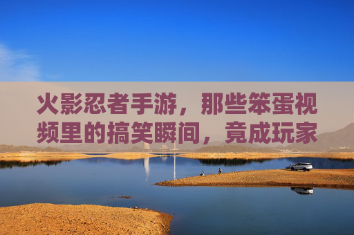 火影忍者手游,那些笨蛋视频里的搞笑瞬间,竟成玩家间的梗文化,火影忍者手游,那些笨蛋视频的搞笑瞬间,竟成玩家间的梗文化