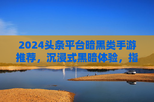 2024头条平台暗黑类手游推荐，沉浸式黑暗体验，指尖下的极致生存挑战，2024头条平台暗黑类手游推荐，沉浸式黑暗体验，指尖下的极致生存挑战