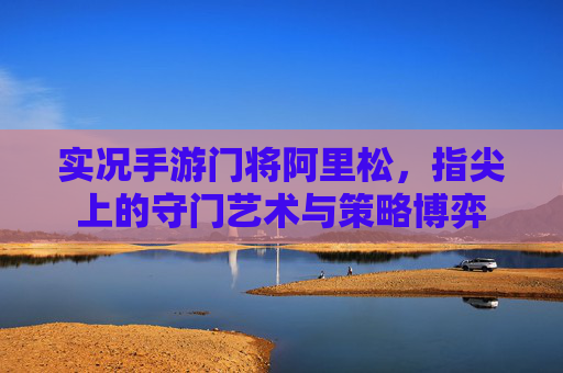 实况手游门将阿里松,指尖上的守门艺术与策略博弈