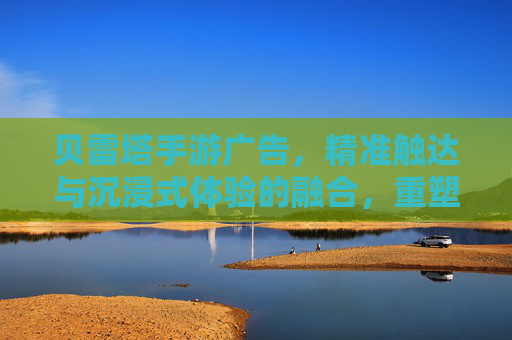 贝雷塔手游广告，精准触达与沉浸式体验的融合，重塑游戏营销格局，贝雷塔手游广告，精准触达与沉浸式体验的融合，重塑游戏营销格局