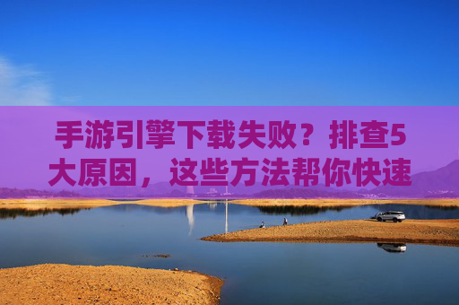 手游引擎下载失败？排查5大原因，这些方法帮你快速解决