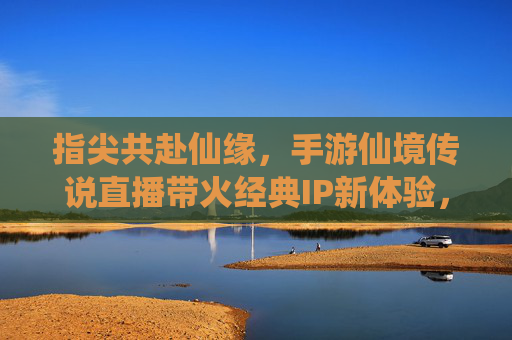 指尖共赴仙缘，手游仙境传说直播带火经典IP新体验，指尖共赴仙缘，手游仙境传说直播带火经典IP新体验