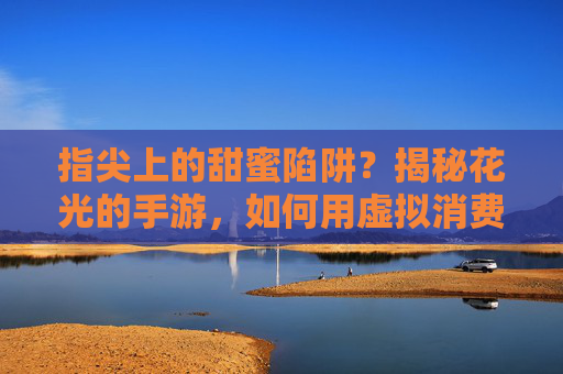 指尖上的甜蜜陷阱？揭秘花光的手游，如何用虚拟消费点燃现实欲望
