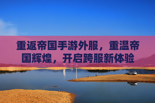重返帝国手游外服，重温帝国辉煌，开启跨服新体验