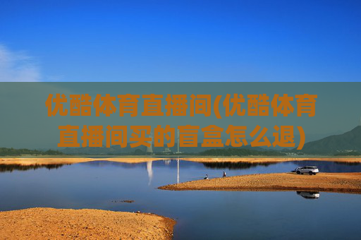 优酷体育直播间(优酷体育直播间买的盲盒怎么退)