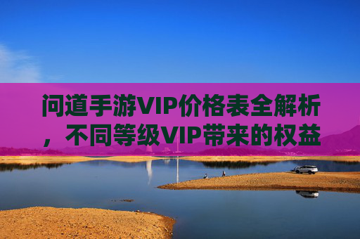 问道手游VIP价格表全解析,不同等级VIP带来的权益对比与选择建议