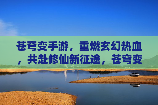 苍穹变手游,重燃玄幻热血,共赴修仙新征途,苍穹变手游,重燃玄幻热血,共赴修仙新征途
