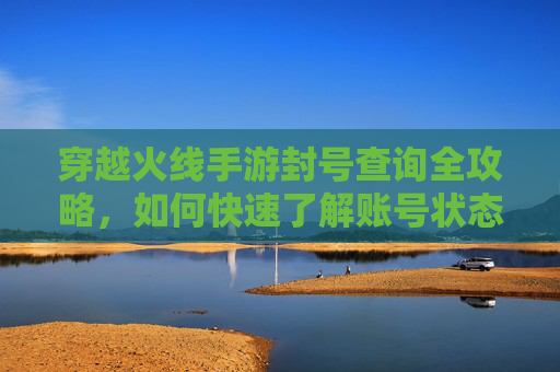 穿越火线手游封号查询全攻略,如何快速了解账号状态与解封途径?