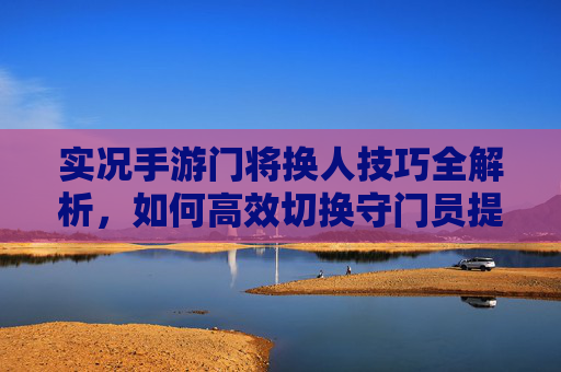 实况手游门将换人技巧全解析,如何高效切换守门员提升防守效率,实况手游门将换人技巧全解析,高效切换守门员提升防守效率