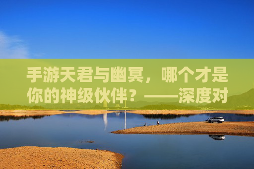 手游天君与幽冥，哪个才是你的神级伙伴？——深度对比与选择指南