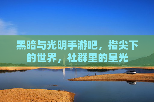 黑暗与光明手游吧,指尖下的世界,社群里的星光