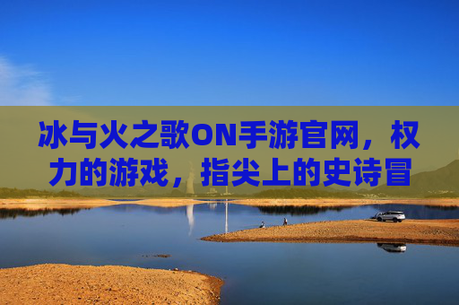 冰与火之歌ON手游官网,权力的游戏,指尖上的史诗冒险