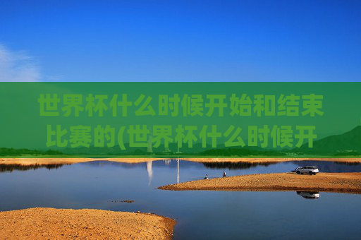 世界杯什么时候开始和结束比赛的(世界杯什么时候开始和结束比赛的)
