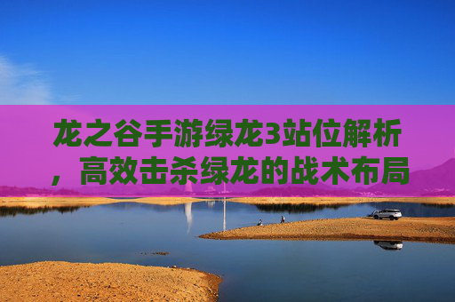 龙之谷手游绿龙3站位解析,高效击杀绿龙的战术布局与技巧,龙之谷手游绿龙3站位解析,高效击杀战术布局与技巧