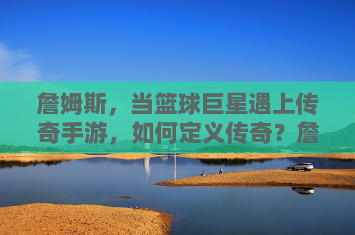 詹姆斯,当篮球巨星遇上传奇手游,如何定义传奇?詹姆斯与传奇手游,篮球巨星如何定义传奇?