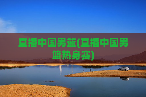直播中国男篮(直播中国男篮热身赛)