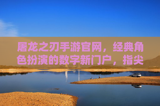 屠龙之刃手游官网，经典角色扮演的数字新门户，指尖屠龙尽享冒险乐趣，屠龙之刃手游官网，经典角色扮演的数字新门户，指尖屠龙尽享冒险乐趣