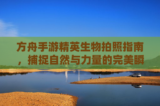 方舟手游精英生物拍照指南，捕捉自然与力量的完美瞬间
