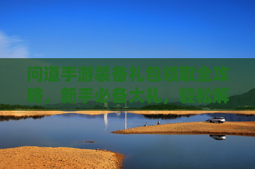 问道手游装备礼包领取全攻略，新手必备大礼，轻松解锁仙途装备，问道手游装备礼包领取全攻略，新手必备大礼，轻松解锁仙途装备