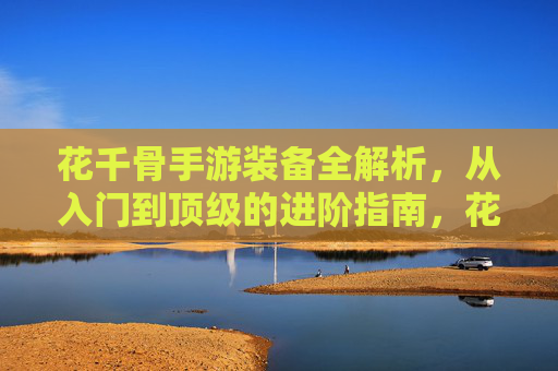 花千骨手游装备全解析，从入门到顶级的进阶指南，花千骨手游装备全解析，从入门到顶级的进阶指南